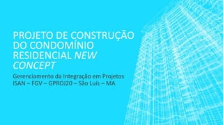 PROJETO DE CONSTRUÇÃO DO CONDOMÍNIO RESIDENCIAL NEW CONCEPT 
Gerenciamento da Integração em Projetos 
ISAN –FGV –GPROJ20 –São Luís –MA  