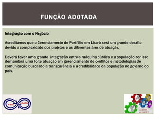 ACTION CONSULT 
P M O 
LISARB 
FUNÇÃO ADOTADA 
Integração com o Negócio 
Acreditamos que o Gerenciamento de Portfólio em Lisarb será um grande desafio devido a complexidade dos projetos e as diferentes áres de atuação. 
Deverá haver uma grande integração entre a máquina pública e a população por isso demandará uma forte atuação em gerenciamento de conflitos e metodologias de comunicação buscando a transparência e a credibilidade da população no governo do país. 
 