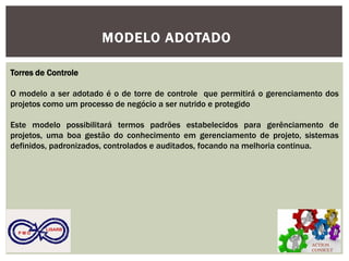 ACTION CONSULT 
P M O 
LISARB 
MODELO ADOTADO 
Torres de Controle 
O modelo a ser adotado é o de torre de controle que permitirá o gerenciamento dos projetos como um processo de negócio a ser nutrido e protegido 
Este modelo possibilitará termos padrões estabelecidos para gerênciamento de projetos, uma boa gestão do conhecimento em gerenciamento de projeto, sistemas definidos, padronizados, controlados e auditados, focando na melhoria continua. 
 
