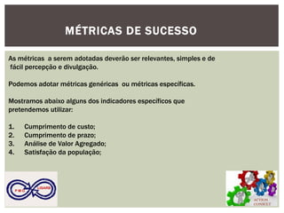 ACTION CONSULT 
P M O 
LISARB 
MÉTRICAS DE SUCESSO 
As métricas a serem adotadas deverão ser relevantes, simples e de fácil percepção e divulgação. Podemos adotar métricas genéricas ou métricas específicas. Mostramos abaixo alguns dos indicadores específicos que pretendemos utilizar: 
1.Cumprimento de custo; 
2.Cumprimento de prazo; 
3.Análise de Valor Agregado; 
4.Satisfação da população;  