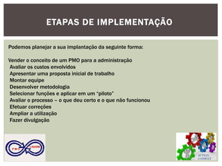 ACTION CONSULT 
P M O 
LISARB 
ETAPAS DE IMPLEMENTAÇÃO 
Podemos planejar a sua implantação da seguinte forma: 
Vender o conceito de um PMO para a administração 
Avaliar os custos envolvidos 
Apresentar uma proposta inicial de trabalho 
Montar equipe 
Desenvolver metodologia 
Selecionar funções e aplicar em um “piloto” 
Avaliar o processo – o que deu certo e o que não funcionou 
Efetuar correções 
Ampliar a utilização 
Fazer divulgação 
 