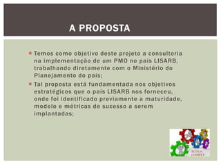 Temos como objetivo deste projeto a consultoria na implementação de um PMO no país LISARB, trabalhando diretamente com o Ministério do Planejamento do país; 
Tal proposta está fundamentada nos objetivos estratégicos que o país LISARB nos forneceu, onde foi identificado previamente a maturidade, modelo e métricas de sucesso a serem implantadas; 
A PROPOSTA 
ACTION CONSULT  