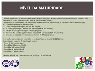 ACTION CONSULT 
P M O 
LISARB 
Com base na pesquisa de maturidade em gerenciamento de projeto feito no Ministério do Planejamento e fornecida pelo Presidente da Lisarb, determinou-se o nível de maturidade em projeto. 
Esta pesquisa foi composta por um questionário de 40 quesitos de avaliação com os seguintes critérios de pontuação: 
0 -> Questão sem marcação (não aplicável) 
1 -> Quase nunca (aplicável para até 10% dos projetos) 
2 -> Às vezes (aplicável para mais de 10% e menos de 50% dos projetos) 
3 -> 50% das ocasiões (aplicável para 50% dos projetos) 
4 -> A maioria das ocasiões (aplicável para mais de 50% e menos de 80% dos projetos) 
5 -> Em quase todas as ocasiões (aplicável para mais de 80% dos projetos) 
Após análise do questionário e somados os pontos, chegou-se ao valor de 110 pontos; 
De acordo com o sistema de classificação abaixo: 
• Acima de 160 pontos: Nível 5 
• Entre 121 e 160 pontos: Nível 4 
• Entre 81 e 120 pontos: Nível 3 
• Entre 41 e 80 pontos: Nível 2 
• Entre 10 e 41 pontos: Nível 1 
Podemos verificar que LISARB encontra-se no NÍVEL 3 de maturidade. 
NÍVEL DA MATURIDADE  