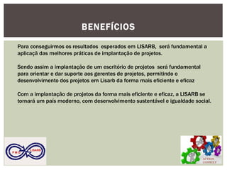 ACTION CONSULT 
P M O 
LISARB 
BENEFÍCIOS 
Para conseguirmos os resultados esperados em LISARB, será fundamental a aplicaçã das melhores práticas de implantação de projetos. 
Sendo assim a implantação de um escritório de projetos será fundamental para orientar e dar suporte aos gerentes de projetos, permitindo o desenvolvimento dos projetos em Lisarb da forma mais eficiente e eficaz 
Com a implantação de projetos da forma mais eficiente e eficaz, a LISARB se tornará um país moderno, com desenvolvimento sustentável e igualdade social. 
 