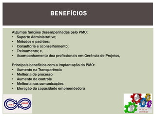 ACTION CONSULT 
P M O 
LISARB 
BENEFÍCIOS 
Algumas funções desempenhadas pelo PMO: 
•Suporte Administrativo; 
•Métodos e padrões; 
•Consultoria e aconselhamento; 
•Treinamento; e, 
•Acompanhamento doa profissionais em Gerência de Projetos, Principais benefícios com a implantação do PMO: 
•Aumento na Transparência 
•Melhoria de processo 
•Aumento do controle 
•Melhoria nas comunicações 
•Elevação da capacidade empreendedora  