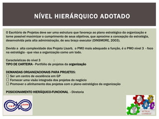 ACTION CONSULT 
P M O 
LISARB 
NÍVEL HIERÁRQUICO ADOTADO 
O Escritório de Projetos deve ser uma estrutura que favoreça ao plano estratégico da organização e torne possível maximizar o cumprimento de seus objetivos, que aproxime a concepção da estratégia, desenvolvida pela alta administração, de seu braço executor (DINSMORE, 2003). 
Devido a alta complexidade dos Projeto Lisarb, o PMO mais adequado a função, é o PMO nível 3 - foco na estratégia - que visa a organização como um todo. 
Caracteísticas do nível 3 : 
TIPO DE CARTEIRA - Portfólio de projetos da organização 
DEMANDAS ORGANIZACIONAIS PARA PROJETOS: Ser um centro de excelência em GP Fornecer uma visão integrada dos projetos do negócio Promover o alinhamento dos projetos com o plano estratégico da organização 
POSICIONAMENTO HIERÁQUICO-FUNCIONAL - Diretoria 
 