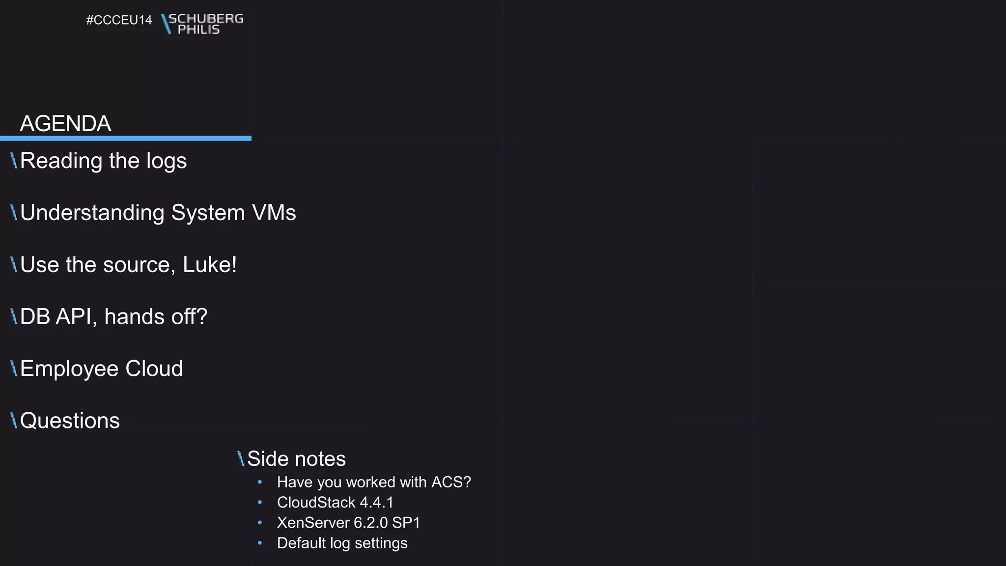 #CCCEU14
Reading the logs
Understanding System VMs
Use the source, Luke!
DB API, hands off?
Employee Cloud
Questions
Side notes
• Have you worked with ACS?
• CloudStack 4.4.1
• XenServer 6.2.0 SP1
• Default log settings
AGENDA