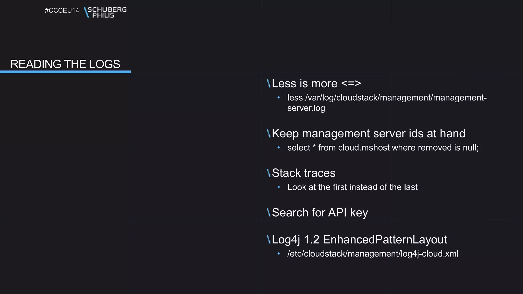 #CCCEU14
Less is more <=>
• less /var/log/cloudstack/management/management-server.
log
Keep management server ids at hand
• select * from cloud.mshost where removed is null;
Stack traces
• Look at the first instead of the last
Search for API key
Log4j 1.2 EnhancedPatternLayout
• /etc/cloudstack/management/log4j-cloud.xml
READING THE LOGS