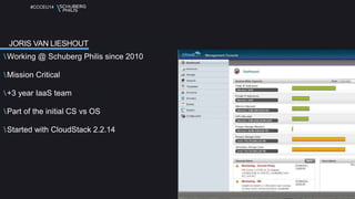#CCCEU14 
JORIS VAN LIESHOUT 
Working @ Schuberg Philis since 2010 
Mission Critical 
+3 year IaaS team 
Part of the initial CS vs OS 
Started with CloudStack 2.2.14 
 