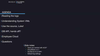 #CCCEU14 
Reading the logs 
Understanding System VMs 
Use the source, Luke! 
DB API, hands off? 
Employee Cloud 
Questions 
Side notes 
• Have you worked with ACS? 
• CloudStack 4.4.1 
• XenServer 6.2.0 SP1 
• Default log settings 
AGENDA 
 
