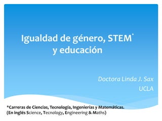 Igualdad de género, STEM* 
y educación 
Doctora Linda J. Sax 
UCLA 
*Carreras de Ciencias, Tecnología, Ingenierías y Matemáticas. 
(En inglés Science, Tecnology, Engineering & Maths) 
 