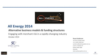 All Energy 2014 
Alternative business models & funding structures 
Engaging with merchant risk in a rapidly changing industry 
October 2014 
Stuart Anderson 
+61 419 135 065 (mob) 
+61 2 8264 2483 (tel) 
sanderson@sydneycapital.com.au 
Level 6, 2 Bulletin Pl 
Sydney NSW 2000 
Australia 
www.sydneycapital.com.au 
 