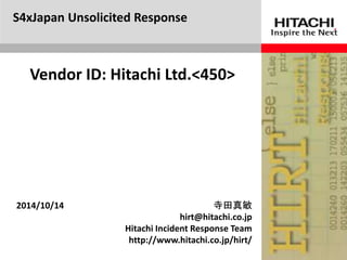 S4xJapan Unsolicited Response 
Vendor ID: Hitachi Ltd.<450> 
2014/10/14 寺田真敏 
hirt@hitachi.co.jp 
Hitachi Incident Response Team 
http://www.hitachi.co.jp/hirt/ 
 