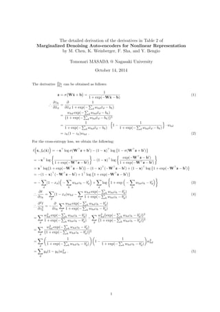 The detailed derivation of the derivatives in Table 2 of 
Marginalized Denoising Auto-encoders for Nonlinear Representations 
by M. Chen, K. Weinberger, F. Sha, and Y. Bengio 
Tomonari MASADA @ Nagasaki University 
October 14, 2014 
The derivative @zh 
@~xd 
can be obtained as follows: 
z =  
( 
W~x + b 
) 
= 
1 
1 + exp(W~x  b) 
(1) 
) @zh 
@~xd 
= 
@ 
@~xd 
1 
1 + exp(Σ 
d whd~xd  bh) 
= 
whd exp(Σ 
d whd~xd  bh) 
f1 + exp(Σ 
d whd~xd  bh)g2 
= 
1 
1 + exp( 
Σ 
d whd~xd  bh) 
 
{ 
1  1 
1 + exp( 
Σ 
d whd~xd  bh) 
} 
 whd 
= zh(1  zh)whd : (2) 
For the cross-entropy loss, we obtain the following: 
( 
x; f(~x) 
ℓ 
) 
= x 
⊤ 
log (W 
⊤ 
z + b 
′ 
)  (1  x) 
⊤ 
log 
{ 
1  (W 
⊤ 
z + b 
} 
′ 
) 
= x 
⊤ 
log 
{ 
1 
1 + exp(W⊤z  b′) 
} 
 (1  x) 
⊤ 
log 
{ 
exp(W⊤z  b′) 
1 + exp(W⊤z  b′) 
} 
= x 
⊤ 
logf1 + exp(W 
⊤ 
z  b 
′ 
)g  (1  x) 
⊤ 
(W 
⊤ 
z  b 
′ 
) + (1  x) 
⊤ 
log 
{ 
1 + exp(W 
⊤ 
z  b 
} 
′ 
) 
⊤ 
(W 
= (1  x) 
⊤ 
z  b 
′ 
) + 1 
⊤ 
log 
{ 
1 + exp(W 
⊤ 
z  b 
′ 
) 
} 
=  
Σ 
d 
(1  xd) 
( 
 
Σ 
h 
′ 
d 
whdzh  b 
) 
+ 
Σ 
d 
log 
{ 
1 + exp 
( 
 
Σ 
h 
′ 
d 
whdzh  b 
)} 
(3) 
) @ℓ 
@zh 
= 
Σ 
d 
(1  xd)whd  
Σ 
d 
whd exp(Σ 
h whdzh  b′ 
d) 
1 + exp(Σ 
h whdzh  b′ 
d) 
(4) 
) @2ℓ 
@z2h 
=  @ 
@zh 
Σ 
d 
whd exp(Σ 
h whdzh  b′ 
d) 
1 + exp( 
Σ 
h whdzh  b′ 
d) 
= 
Σ 
d 
hd exp( 
w2 
Σ 
h whdzh  b′ 
d) 
1 + exp(Σ 
h whdzh  b′ 
d) 
 
Σ 
d 
w2 
hd 
fexp( 
Σ 
h whdzh  b′ 
d)g2 
f1 + exp(Σ 
h whdzh  b′ 
d)g2 
= 
Σ 
d 
hd exp(Σ 
w2 
h whdzh  b′ 
d) 
f1 + exp(Σ 
h whdzh  b′ 
d)g2 
= 
Σ 
d 
( 
1 
1 + exp(Σ 
h whdzh  b′ 
d) 
)( 
1  1 
1 + exp(Σ 
h whdzh  b′ 
d) 
) 
w2 
hd 
= 
Σ 
d 
yd(1  yd)w2 
hd : (5) 
1 
 