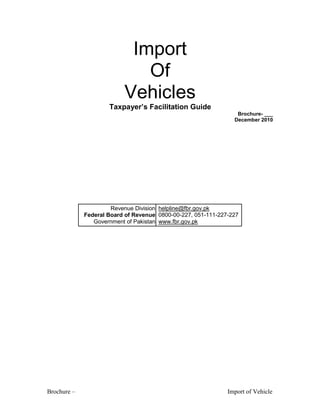 Import
Of
Vehicles
Taxpayer’s Facilitation Guide
Brochure- ___
December 2010
Revenue Division helpline@fbr.gov.pk
Federal Board of Revenue 0800-00-227, 051-111-227-227
Government of Pakistan www.fbr.gov.pk
Brochure – Import of Vehicle
 
