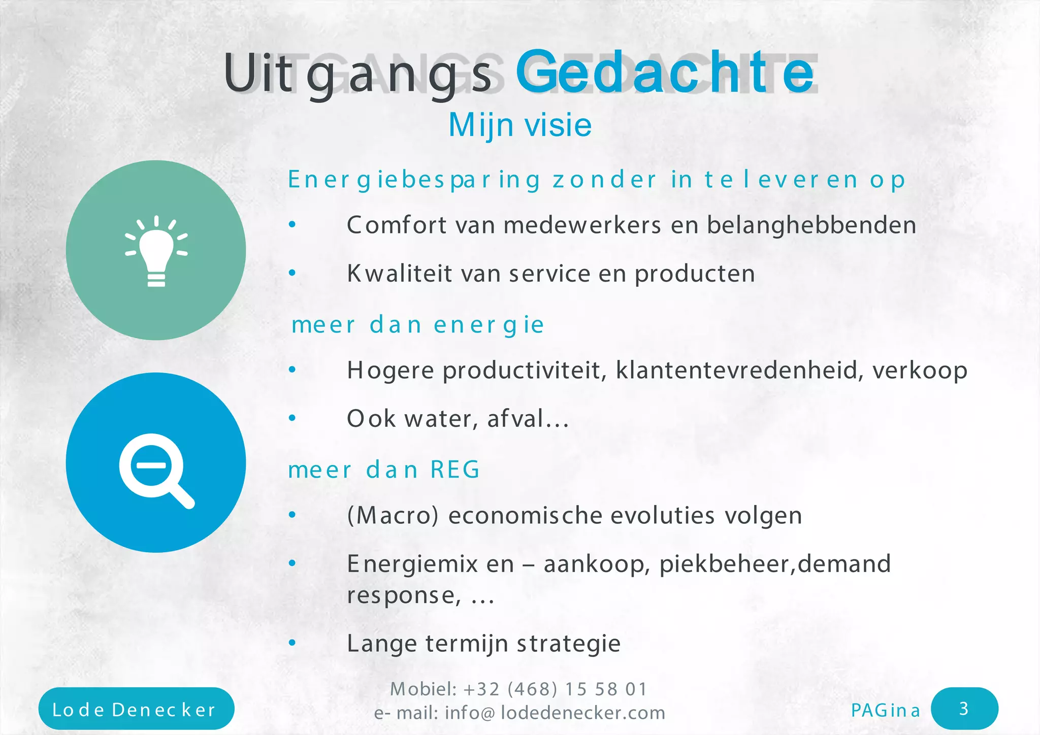 Mobiel: +32 (468) 15 58 01 
e- mail: Lo d e Den ec k e r info@ lodedenecker.com PAGin a 3 
Energiebesparing zonder in te leveren op 
• 
Comfort van medewerkers en belanghebbenden 
• 
Kwaliteit van service en producten 
meerdanenergie 
• 
Hogereproductiviteit, klantentevredenheid, verkoop 
• 
Ookwater, afval… 
meerdanREG 
• 
(Macro) economischeevolutiesvolgen 
• 
Energiemixen –aankoop, piekbeheer,demandresponse, … 
• 
Lange termijnstrategie 
UitgangsGedachte 
Mijnvisie 
 
  