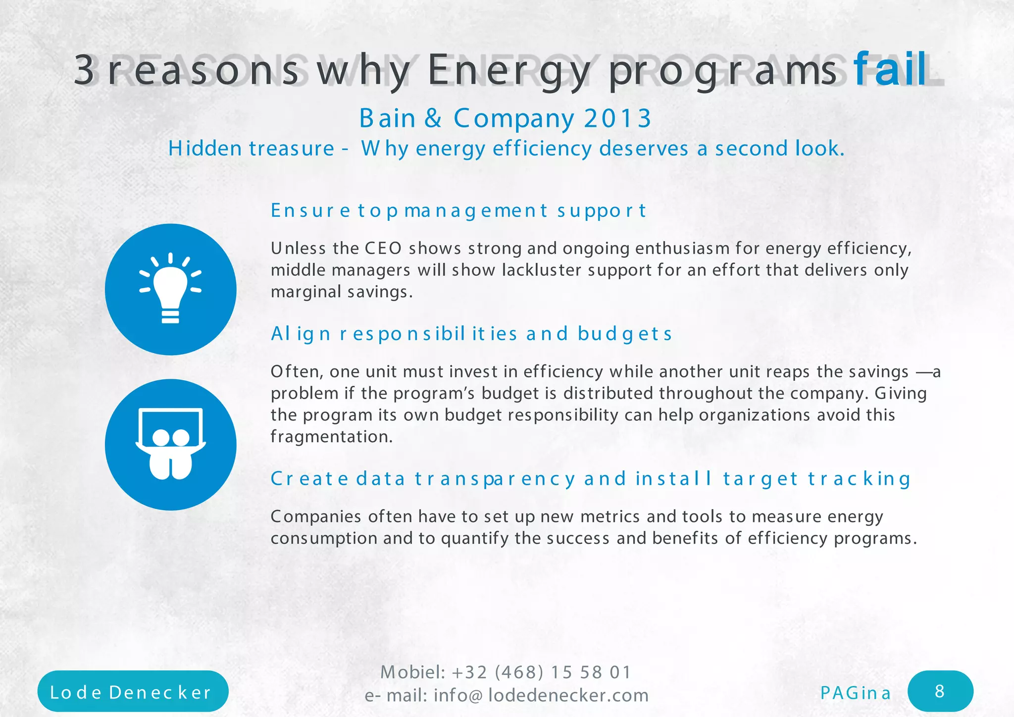 Mobiel: +32 (468) 15 58 01 
e- mail: Lo d e Den e c k e r info@ lodedenecker.com PAGin a 8 
Ensure top management support 
Unlessthe CEO shows strong and ongoing enthusiasm for energy efficiency, middle managers will show lackluster support for an effort that delivers only marginal savings. 
Alignresponsibilitiesandbudgets 
Often, oneunit must invest in efficiency while another unit reaps the savings —a problem if the program’s budget is distributed throughout the company. Giving the program its own budget responsibility can help organizations avoid thisfragmentation. 
Create data transparency and install target tracking 
Companies often have to set up new metrics and tools to measure energy consumption and to quantify the success and benefits of efficiency programs. 
3 reasons why Energy programs fail 
Bain & Company 2013 
Hiddentreasure-Why energy efficiency deserves a second look. 
 
  