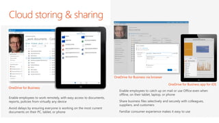 Cloud storing & sharing 
Enable employees to work remotely, with easy access to documents, reports, policies from virtually any device 
Avoid delays by ensuring everyone is working on the most current documents on their PC, tablet, or phone 
OneDrive for Business 
Enable employees to catch up on mail or use Office even when offline, on their tablet, laptop, or phone 
Share business files selectively and securely with colleagues, suppliers, and customers 
Familiar consumer experience makes it easy to use 
OneDrive for Business app for iOS 
OneDrive for Business via browser  