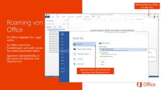 Ihre Liste mit den zuletzt verwendeten Dokumenten begleitet Sie. 
Steigen Sie genau dort wieder ein, wo Sie aufgehört haben. 
Speicherung in die Cloud mit SkyDrive und SkyDrive Pro 
Ihr Office begleitet Sie –egal wohin. 
Ihr Office kennt Ihre Einstellungen und weiß, woran Sie zuletzt gearbeitet haben. 
Speichert standardmäßig in die Cloud mit SkyDrive und SkyDrive Pro 
Personalisiertes Office auf allen PCs  