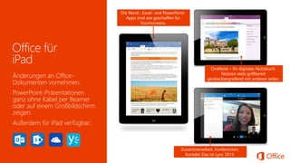 Die Word-, Excel-und PowerPoint- Apps sind wie geschaffen für Touchscreens. 
OneNote –Ihr digitales Notizbuch. Notizen stets griffbereit geräteübergreifend mit anderen teilen. 
Zusammenarbeit, Konferenzen, Kontakt: Das ist Lync 2013. 
Änderungen an Office- Dokumenten vornehmen. 
PowerPoint-Präsentationen ganz ohne Kabel per Beamer oder auf einem Großbildschirm zeigen. 
Außerdem für iPad verfügbar:  
