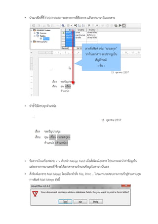 •นำาเมาส์ไปช่้ที่เ Field Header ข้องรายการที่เตองการ แลอวลากมาวางในเอกสาร 
•ทีำาซึ้ำาใหอครบทีุกตำาแหน่ง 
•ข้อความในเครอเองหมาย < > เร่ยกว่า Merge Field เมอเอสบเงพิมพ์เอกสาร โปรแกรมจะนำาค่าข้อมลใน แต่ละรายการมาแทีนที่เ ซึึเงจะไดอเอกสารตามจำานวนข้อมลในตารางนบเนเอง 
•สบเงพิมพ์เอกสาร Mail Merge โดยเลอกคำาสบเง File, Print … โปรแกรมจะสอบถามการเข้อาสล่ส่วนควบคุม การพิมพ์ Mail Merge ดบงน่้ 
ลากชอเอฟิ้ลด์ เช่น “นามสกุล” 
วางในเอกสาร จะปรากฎเป็น 
สบญลบกษณ์ 
< ชอเอ >  