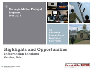 + 
Carnegie Mellon Portugal 
Program 
2006-2017 
An 
Education, 
Research and 
Innovation 
Ecosystem 
Highlights and Opportunities 
Information Session 
October, 2014 
 
