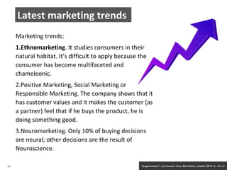 Latest marketing trends 
Marketing trends: 
1.Ethnomarketing. It studies consumers in their 
natural habitat. It’s difficult to apply because the 
consumer has become multifaceted and 
chameleonic. 
2.Positive Marketing, Social Marketing or 
Responsible Marketing. The company shows that it 
has customer values and it makes the customer (as 
a partner) feel that if he buys the product, he is 
doing something good. 
3.Neuromarketing. Only 10% of buying decisions 
are neural; other decisions are the result of 
Neuroscience. 
11 ‘Co-government’. Jordi Graells i Costa. Barcelona, october 2014 CC – BY 3.0 
 