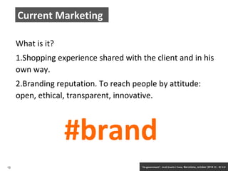 Current Marketing 
What is it? 
1.Shopping experience shared with the client and in his 
own way. 
2.Branding reputation. To reach people by attitude: 
open, ethical, transparent, innovative. 
#brand 
13 ‘Co-government’. Jordi Graells i Costa. Barcelona, october 2014 CC – BY 3.0 
 