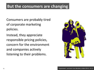 But the consumers are changing 
Consumers are probably tired 
of corporate marketing 
policies. 
Instead, they appreciate 
responsible pricing policies, 
concern for the environment 
and companies actively 
listening to their problems. 
15 ‘Co-government’. Jordi Graells i Costa. Barcelona, october 2014 CC – BY 3.0 
 