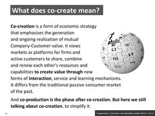 What does co-create mean? 
Co-creation is a form of economic strategy 
that emphasizes the generation 
and ongoing realization of mutual 
Company-Customer value. It views 
markets as platforms for firms and 
active customers to share, combine 
and renew each other's resources and 
capabilities to create value through new 
forms of interaction, service and learning mechanisms. 
It differs from the traditional passive consumer market 
of the past. 
And co-production is the phase after co-creation. But here we still 
talking about co-creation, to simplify it. 
16 ‘Co-government’. Jordi Graells i Costa. Barcelona, october 2014 CC – BY 3.0 
 