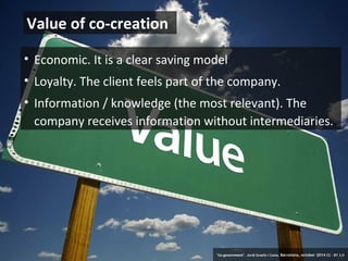 Value of co-creation 
• Economic. It is a clear saving model 
• Loyalty. The client feels part of the company. 
• Information / knowledge (the most relevant). The 
company receives information without intermediaries.. 
17 ‘Co-government’. Jordi Graells i Costa. Barcelona, october 2014 CC – BY 3.0 
 