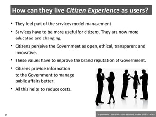 How can they live Citizen Experience as users? 
• They feel part of the services model management. 
• Services have to be more useful for citizens. They are now more 
educated and changing. 
• Citizens perceive the Government as open, ethical, transparent and 
innovative. 
• These values have to improve the brand reputation of Government. 
• Citizens provide information 
to the Government to manage 
public affairs better. 
• All this helps to reduce costs. 
21 ‘Co-government’. Jordi Graells i Costa. Barcelona, october 2014 CC – BY 3.0 
 