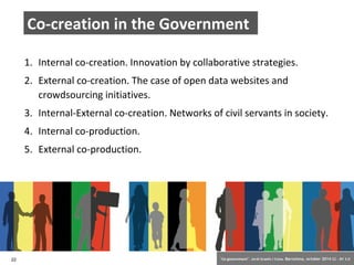 Co-creation in the Government 
1. Internal co-creation. Innovation by collaborative strategies. 
2. External co-creation. The case of open data websites and 
crowdsourcing initiatives. 
3. Internal-External co-creation. Networks of civil servants in society. 
4. Internal co-production. 
5. External co-production. 
22 ‘Co-government’. Jordi Graells i Costa. Barcelona, october 2014 CC – BY 3.0 
 