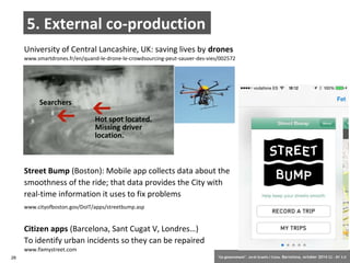 5. External co-production 
University of Central Lancashire, UK: saving lives by drones 
www.smartdrones.fr/en/quand-le-drone-le-crowdsourcing-peut-sauver-des-vies/002572 
Street Bump (Boston): Mobile app collects data about the 
smoothness of the ride; that data provides the City with 
real-time information it uses to fix problems 
www.cityofboston.gov/DoIT/apps/streetbump.asp 
Citizen apps (Barcelona, Sant Cugat V, Londres…) 
To identify urban incidents so they can be repaired 
www.fixmystreet.com 
28 ‘Co-government’. Jordi Graells i Costa. Barcelona, october 2014 CC – BY 3.0 
 