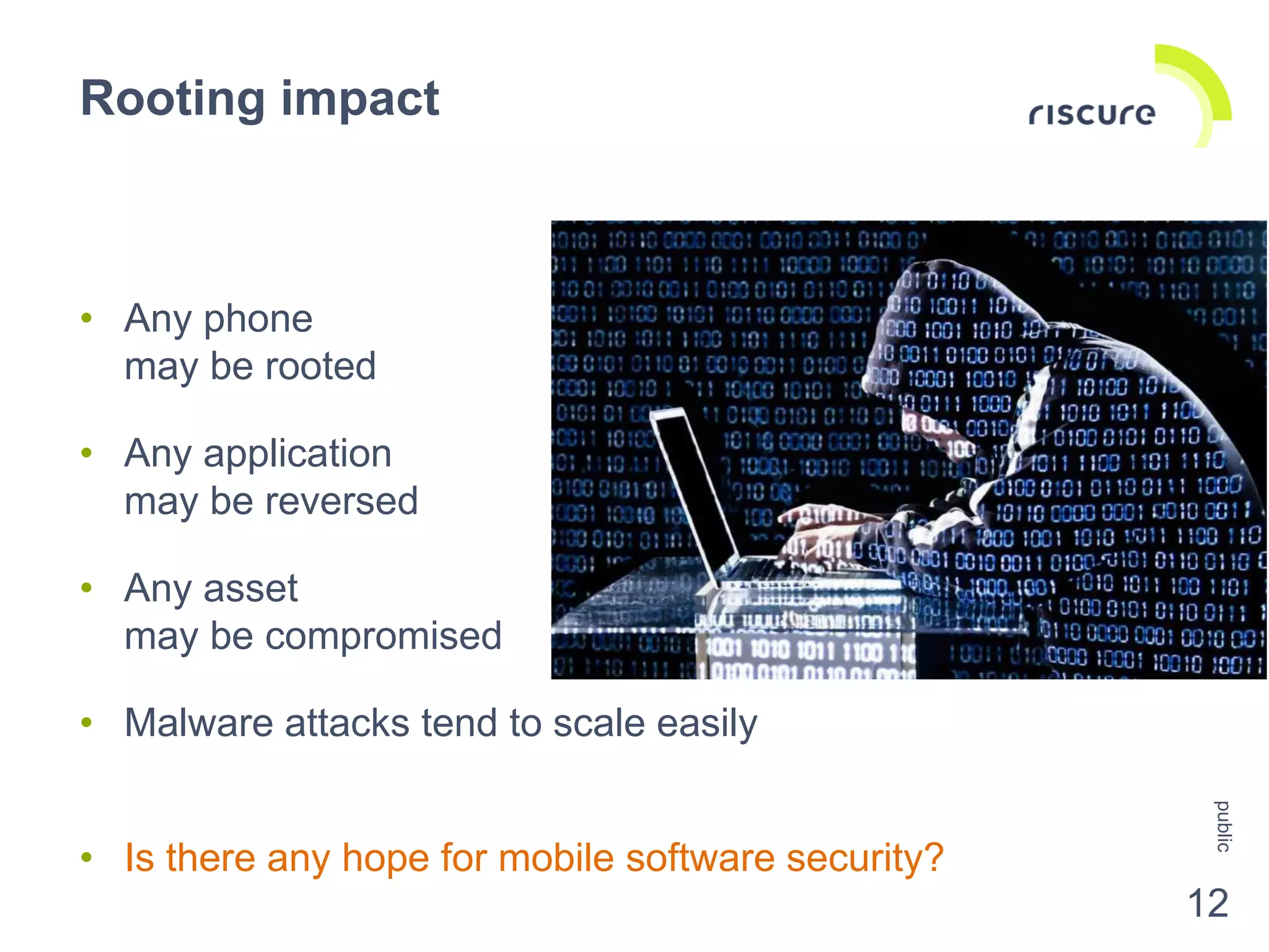 • Any phone
may be rooted
• Any application
may be reversed
• Any asset
may be compromised
• Malware attacks tend to scale easily
• Is there any hope for mobile software security?
Rooting impact
public
12
 