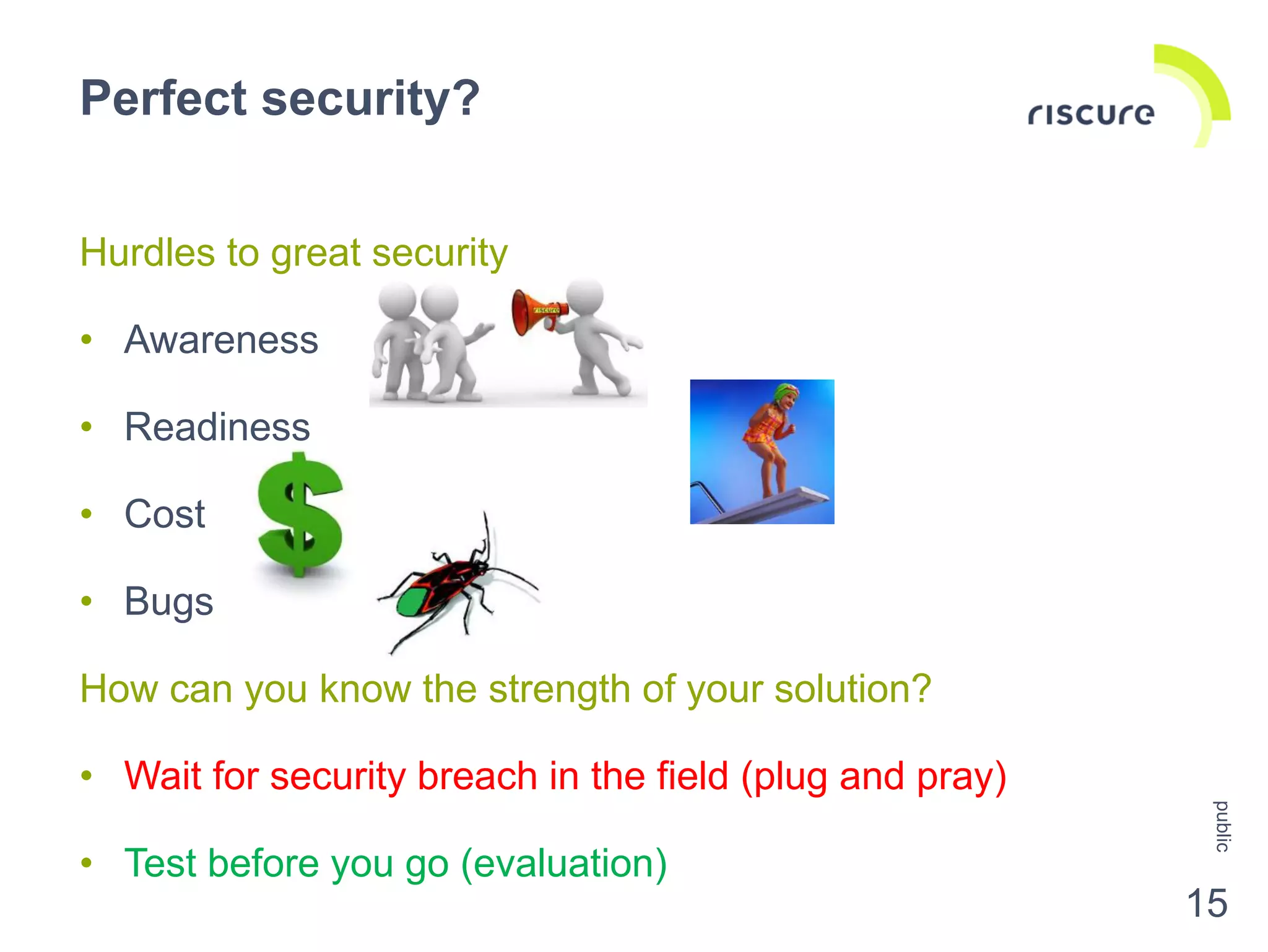 Hurdles to great security
• Awareness
• Readiness
• Cost
• Bugs
How can you know the strength of your solution?
• Wait for security breach in the field (plug and pray)
• Test before you go (evaluation)
Perfect security?
public
15
 