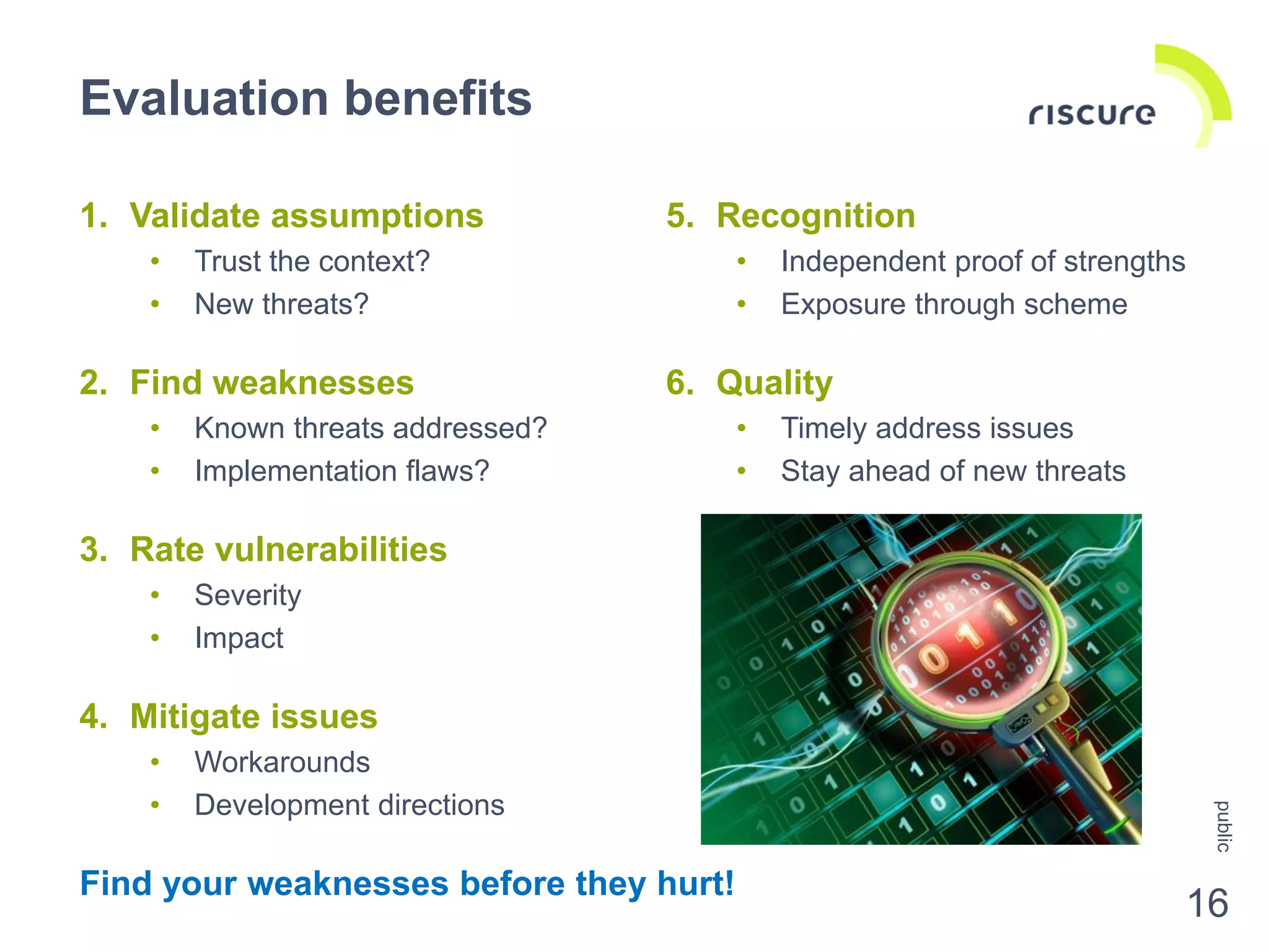 5. Recognition
• Independent proof of strengths
• Exposure through scheme
6. Quality
• Timely address issues
• Stay ahead of new threats
1. Validate assumptions
• Trust the context?
• New threats?
2. Find weaknesses
• Known threats addressed?
• Implementation flaws?
3. Rate vulnerabilities
• Severity
• Impact
4. Mitigate issues
• Workarounds
• Development directions
Find your weaknesses before they hurt!
Evaluation benefits
public
16
 