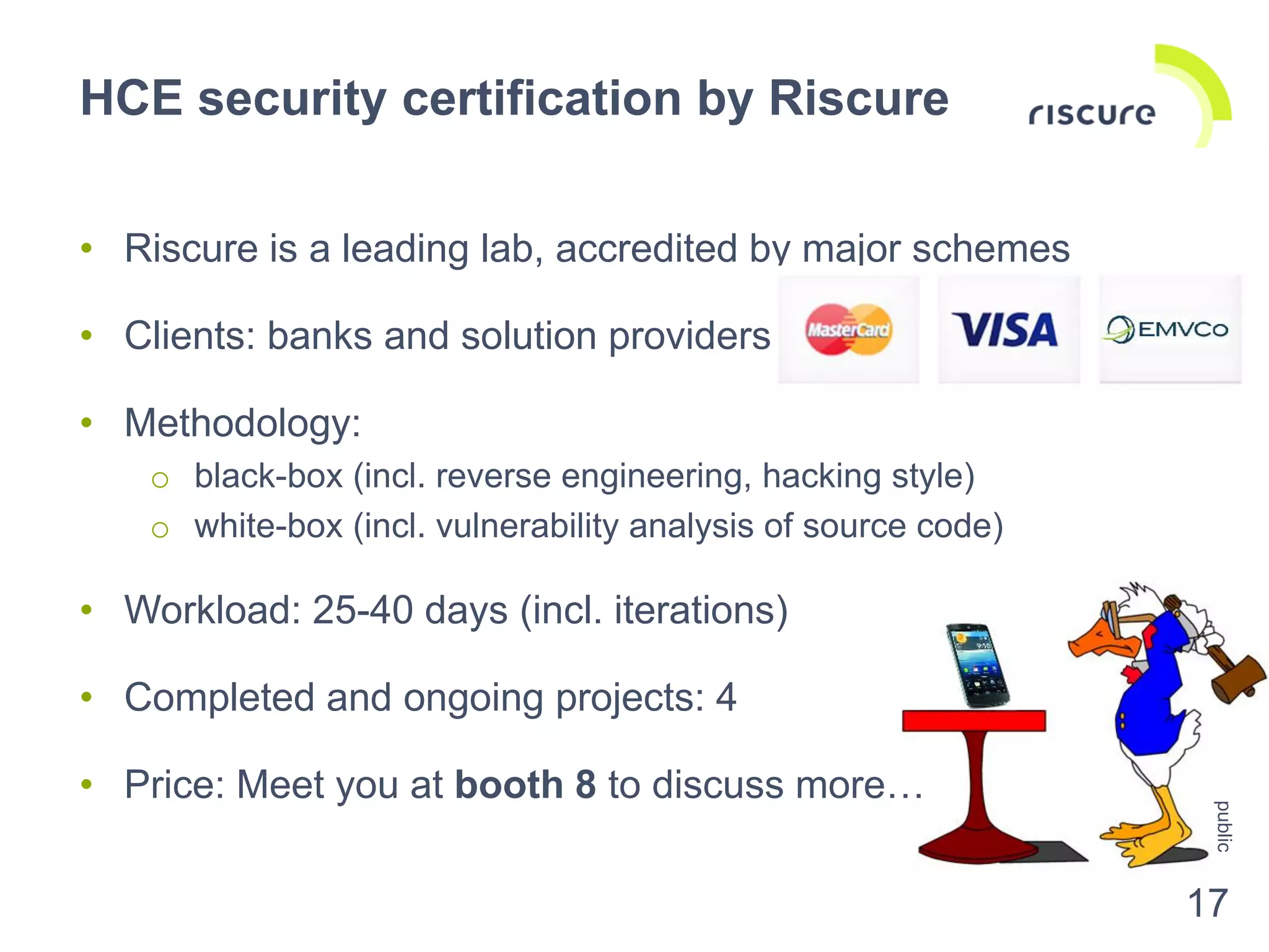 • Riscure is a leading lab, accredited by major schemes
• Clients: banks and solution providers
• Methodology:
o black-box (incl. reverse engineering, hacking style)
o white-box (incl. vulnerability analysis of source code)
• Workload: 25-40 days (incl. iterations)
• Completed and ongoing projects: 4
• Price: Meet you at booth 8 to discuss more…
HCE security certification by Riscure
public
17
 