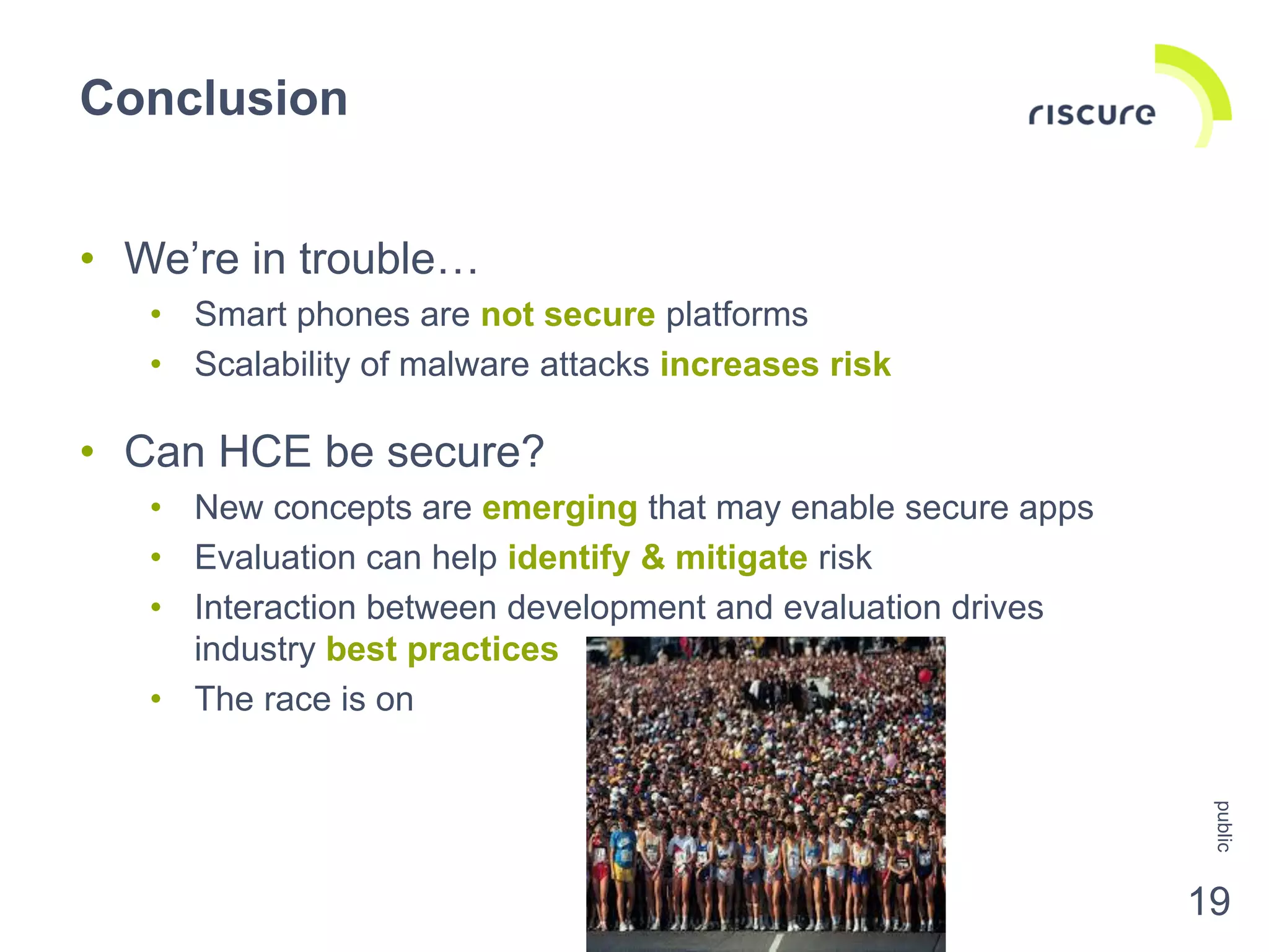 Conclusion
19
• We’re in trouble…
• Smart phones are not secure platforms
• Scalability of malware attacks increases risk
• Can HCE be secure?
• New concepts are emerging that may enable secure apps
• Evaluation can help identify & mitigate risk
• Interaction between development and evaluation drives
industry best practices
• The race is on
public
 