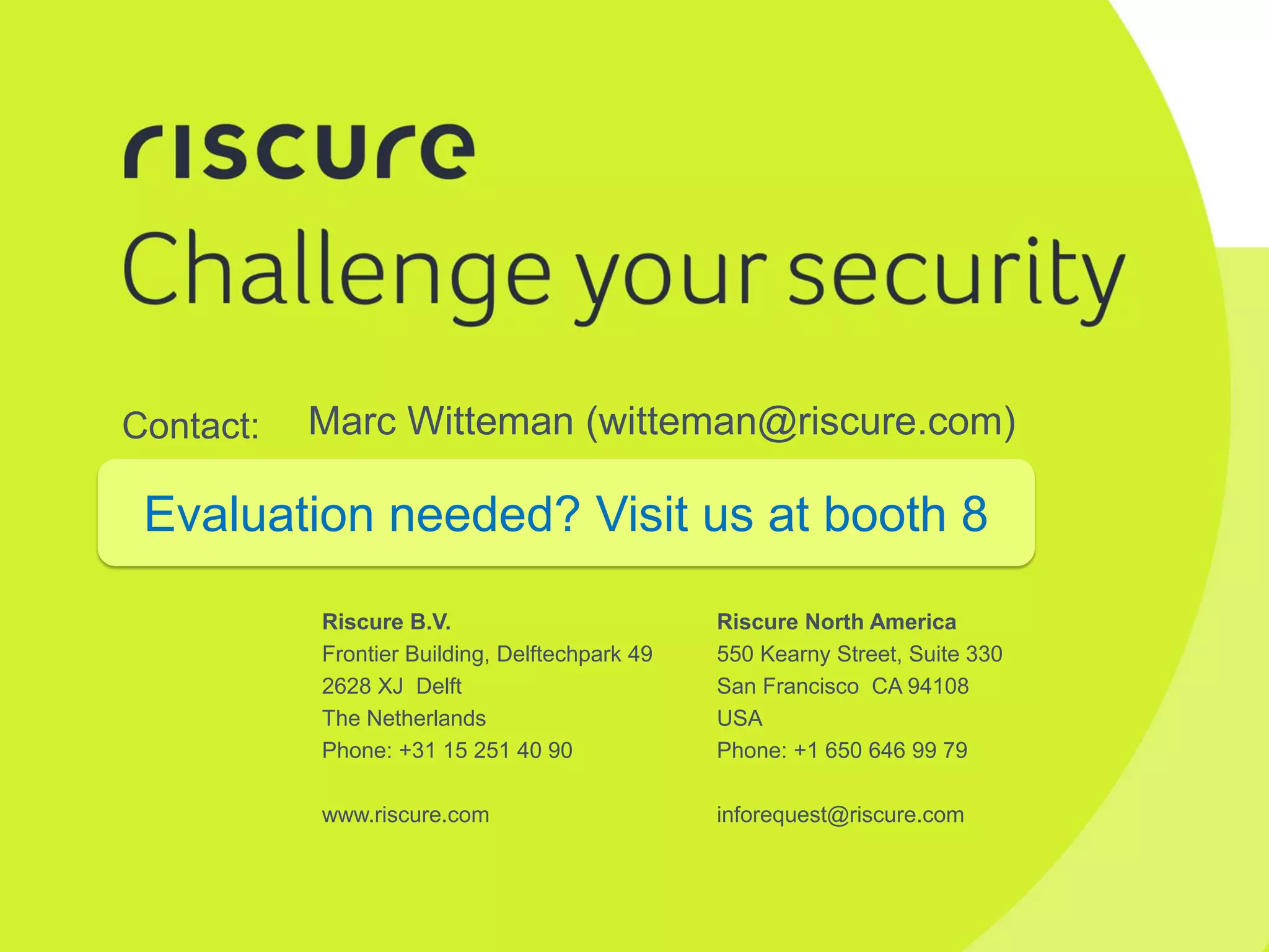 Riscure North America
550 Kearny Street, Suite 330
San Francisco CA 94108
USA
Phone: +1 650 646 99 79
inforequest@riscure.com
Riscure B.V.
Frontier Building, Delftechpark 49
2628 XJ Delft
The Netherlands
Phone: +31 15 251 40 90
www.riscure.com
Contact: Marc Witteman (witteman@riscure.com)
Evaluation needed? Visit us at booth 8
 