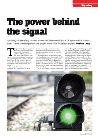 October 2014 Page 91 
October 2014 Page PB 
Signalling 
Updating rail signalling systems should involve evaluating the DC systems that power 
them - to ensure they provide the proper foundation for safety, explains Mathias Lang 
The growth of the rail system in 
Britain is leading to expanded 
routes and system-wide 
updates and improvements. 
For many operators this also 
represents an opportunity to revisit their 
rail signalling systems, as well as the DC 
power systems that support them, to 
ensure that these foundational systems 
reliably and effectively improve rail 
safety. 
For while the railways are 
extremely safe, the increase in train 
cars and passengers combined with 
aging equipment and new conductor 
distractions means there is no room for 
complacency. 
Many operators are upgrading their 
rail signalling systems. An example of this 
is Great Western’s plans to spend £350 
million to upgrade 1960’s-era signalling 
technology on its main line. The project is 
part of a broader £5 billion plan to expand 
services on the main line to accommodate 
more travellers. 
A lot has changed since the 1960’s, and 
one of the significant technology updates 
has been to the power systems that are 
critical to signalling system upgrades. 
DC power systems consist of a rectifier 
that converts AC power from the mains 
to the DC power that is needed by the 
equipment. There’s also a back-up power 
that can use batteries or diesel generators. 
The two are tied together via a controller 
that monitors system health and battery 
back-up health and can charge the 
batteries and switch between mains and 
back-up power system when needed. 
The power behind 
the signal 
 