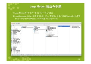 Leap Motion 組込み手順 
①Leap Motionのドライバーをインストールしておく 
②LeapDeveloperKit（V.1.2）をダウンロードし、下記フォルダパスのPluginsフォルダを 
　　UnityプロジェクトのAssetsフォルダ直下にコピーする 
15 
 