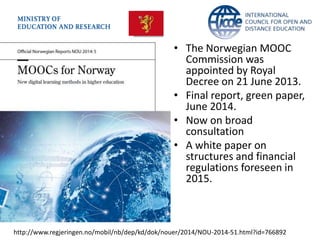 • The Norwegian MOOC 
Commission was 
appointed by Royal 
Decree on 21 June 2013. 
• Final report, green paper, 
June 2014. 
• Now on broad 
consultation 
• A white paper on 
structures and financial 
regulations foreseen in 
2015. 
http://www.regjeringen.no/mobil/nb/dep/kd/dok/nouer/2014/NOU-2014-51.html?id=766892 
 