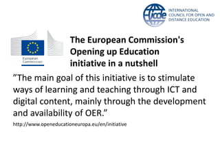 The European Commission's 
Opening up Education 
initiative in a nutshell 
”The main goal of this initiative is to stimulate 
ways of learning and teaching through ICT and 
digital content, mainly through the development 
and availability of OER.” 
http://www.openeducationeuropa.eu/en/initiative 
 