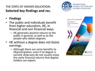 THE STATE OF HIGHER EDUCATION: 
Selected key findings and rec. 
• Findings 
• The public and individuals benefit 
from higher education, HE, in 
financial and non financial ways. 
– HE generates positive returns to the 
public in general, as well as to the 
people who obtain degrees. 
• HE without a degree does not boost 
earnings. 
– Although there are some benefits to 
HEparticipation, even if no degree is 
earned, drop-outs do not usually enjoy 
the same financial returns that degree 
holders can expect. 
 
