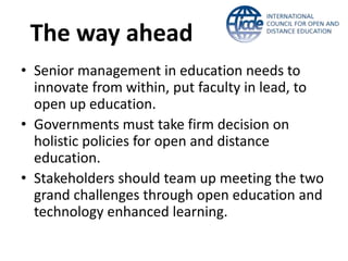 The way ahead 
• Senior management in education needs to 
innovate from within, put faculty in lead, to 
open up education. 
• Governments must take firm decision on 
holistic policies for open and distance 
education. 
• Stakeholders should team up meeting the two 
grand challenges through open education and 
technology enhanced learning. 
 