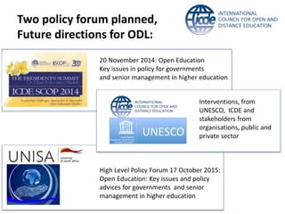 Two policy forum planned, 
Future directions for ODL: 
20 November 2014: Open Education 
Key issues in policy for governments 
and senior management in higher education 
Interventions, from 
UNESCO, ICDE and 
stakeholders from 
organisations, public and 
private sector 
High Level Policy Forum 17 October 2015: 
Open Education: Key issues and policy 
advices for governments and senior 
management in higher education 
 