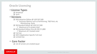 Copyright © 2014 Oracle and/or its affiliates. All rights reserved. | 
Oracle Licensing 
4 
• License Types 
 Perpetual 
 Term 
• Versions 
 DB Enterprise Edition @ USD $47,500 
 Exclusive Options such as Partitioning, T&D Pack, etc 
Partitioning, Packs 
 DB Standard Edition @ USD $17,500 
 Maximum of 4 sockets total 
 DB Standard Edition One @ USD $ 5,800 
 Maximum of 2 Sockets total 
 Full Use 
 ASFU (Application Specific Full Use) 
 Limited Use 
• Core Factor 
 not all servers are created equal  