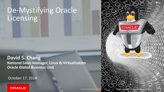 Copyright © 2014 Oracle and/or its affiliates. All rights reserved. | 
De-Mystifying Oracle Licensing 
David S. Chang 
National Sales Manager, Linux & Virtualization 
Oracle Global Business Unit 
October 17, 2014 
Oracle Confidential – Internal/Restricted/Highly Restricted  