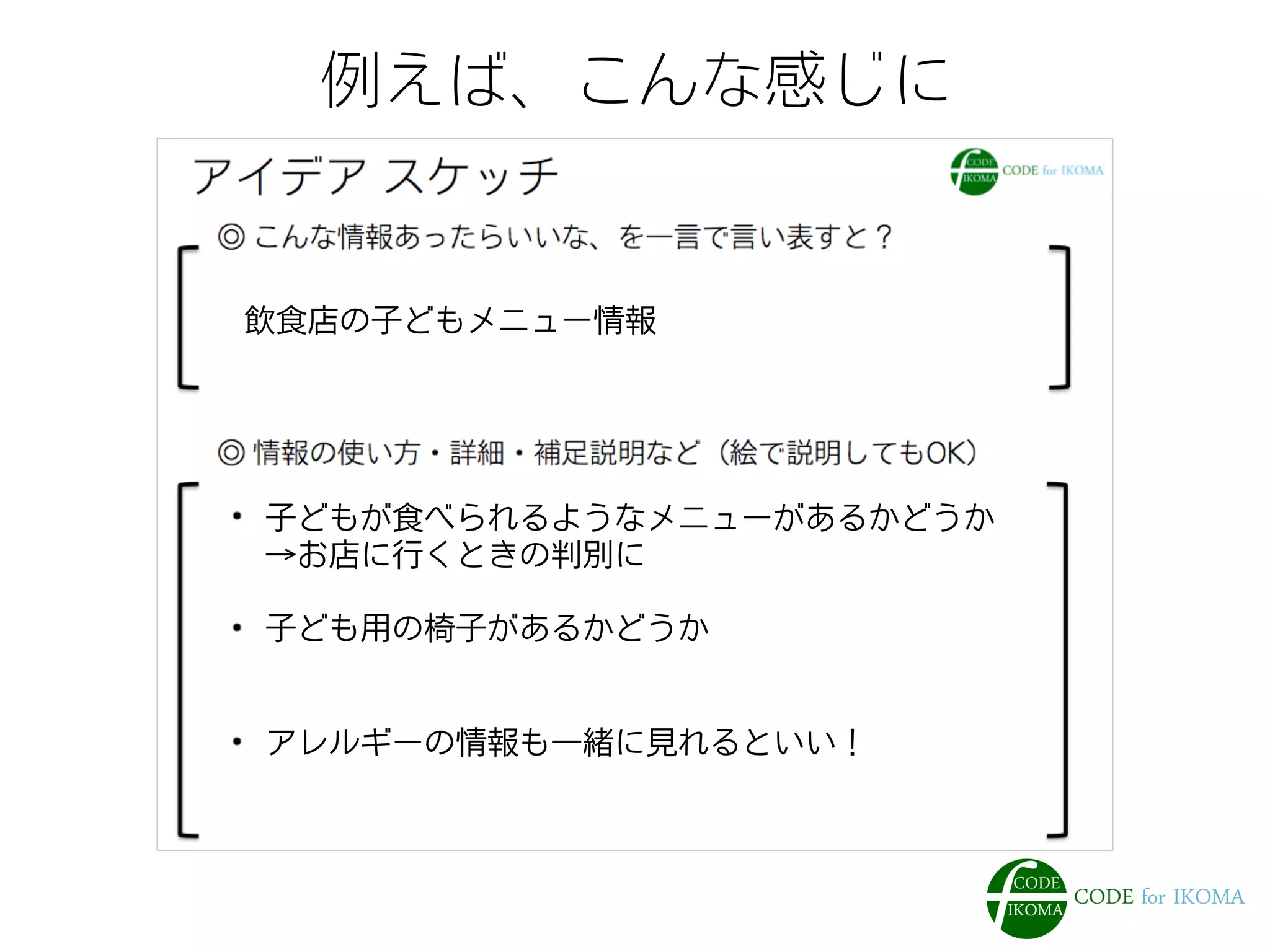 例えば、こんな感じに
飲食店の子どもメニュー情報
子どもが食べられるようなメニューがあるかどうか
→お店に行くときの判別に
子ども用の椅子があるかどうか
アレルギーの情報も一緒に見れるといい！
 